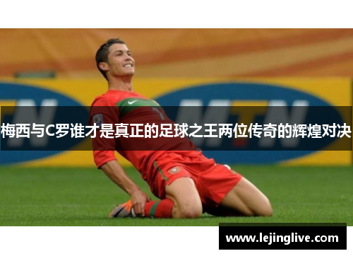 梅西与C罗谁才是真正的足球之王两位传奇的辉煌对决