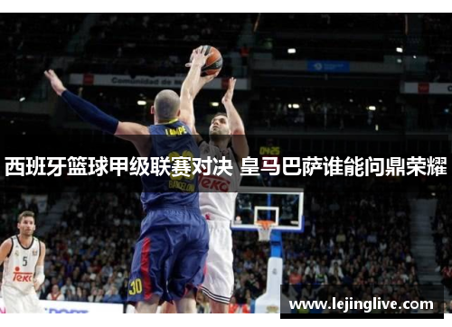 西班牙篮球甲级联赛对决 皇马巴萨谁能问鼎荣耀